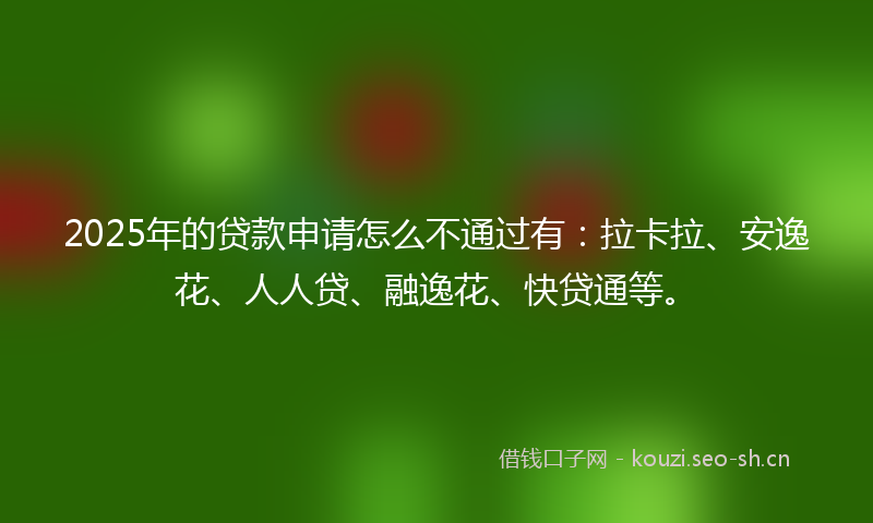 2025年的贷款申请怎么不通过有：拉卡拉、安逸花、人人贷、融逸花、快贷通等。