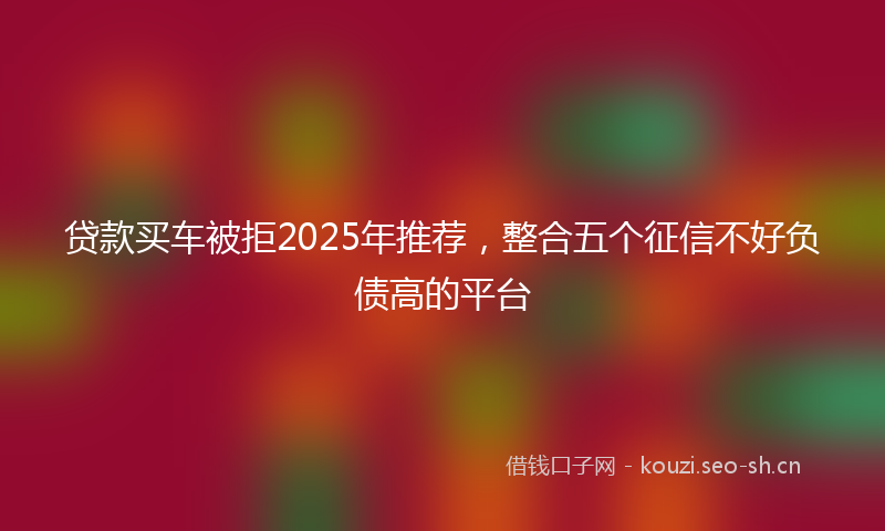 贷款买车被拒2025年推荐，整合五个征信不好负债高的平台