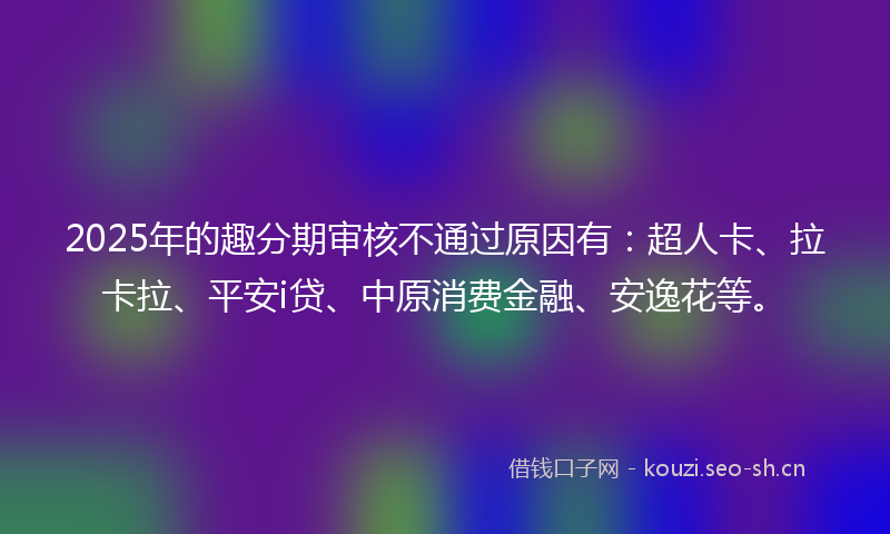 2025年的趣分期审核不通过原因有：超人卡、拉卡拉、平安i贷、中原消费金融、安逸花等。