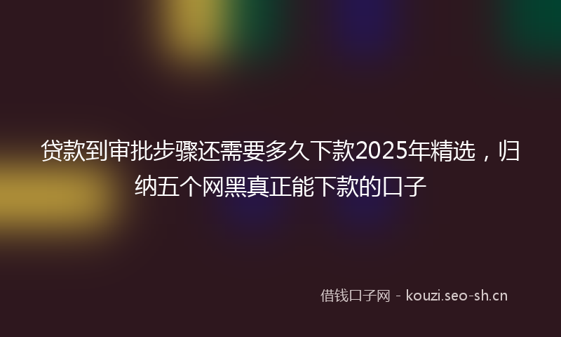 贷款到审批步骤还需要多久下款2025年精选，归纳五个网黑真正能下款的口子