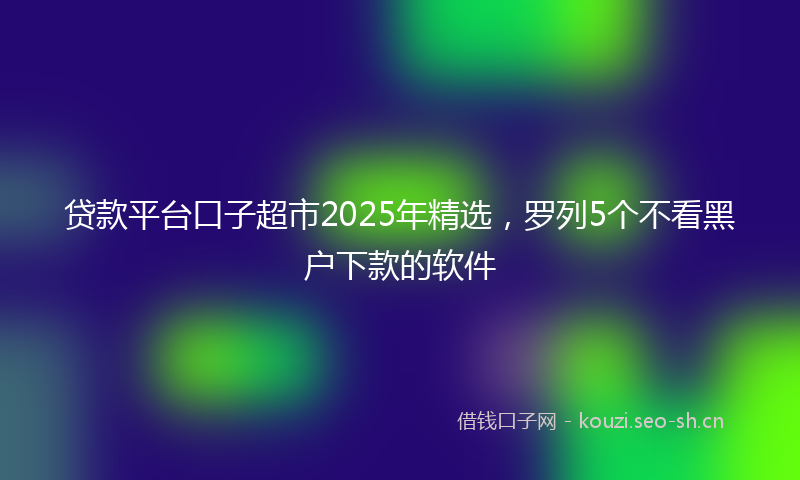 贷款平台口子超市2025年精选，罗列5个不看黑户下款的软件