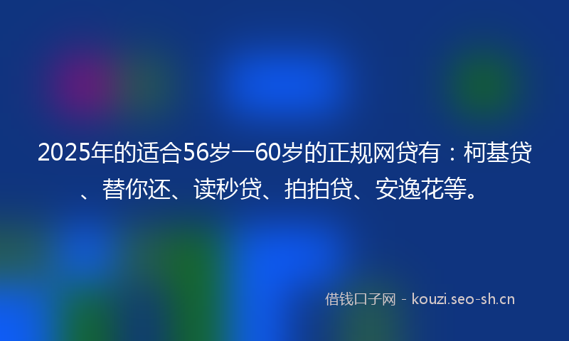 2025年的适合56岁一60岁的正规网贷有：柯基贷、替你还、读秒贷、拍拍贷、安逸花等。