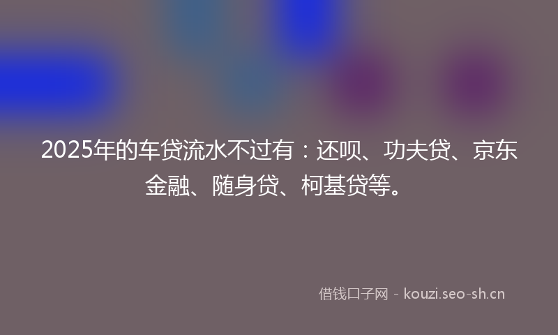 2025年的车贷流水不过有:还呗、功夫贷、京东金融、随身贷、柯基贷等。