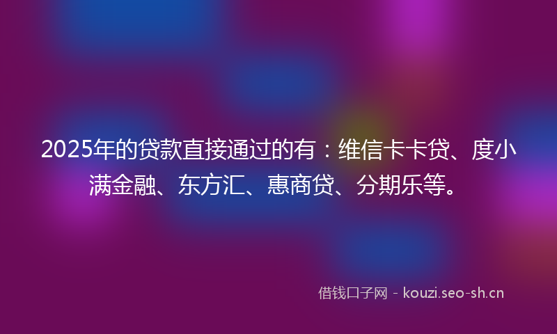 2025年的贷款直接通过的有：维信卡卡贷、度小满金融、东方汇、惠商贷、分期乐等。
