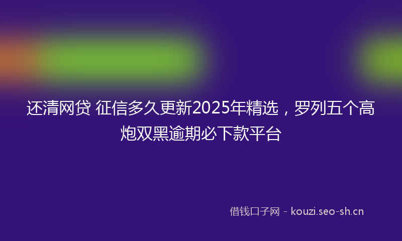 还清网贷 征信多久更新2025年精选，罗列五个高炮双黑逾期必下款平台