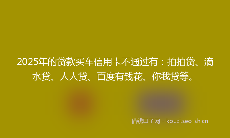 2025年的贷款买车信用卡不通过有：拍拍贷、滴水贷、人人贷、百度有钱花、你我贷等。