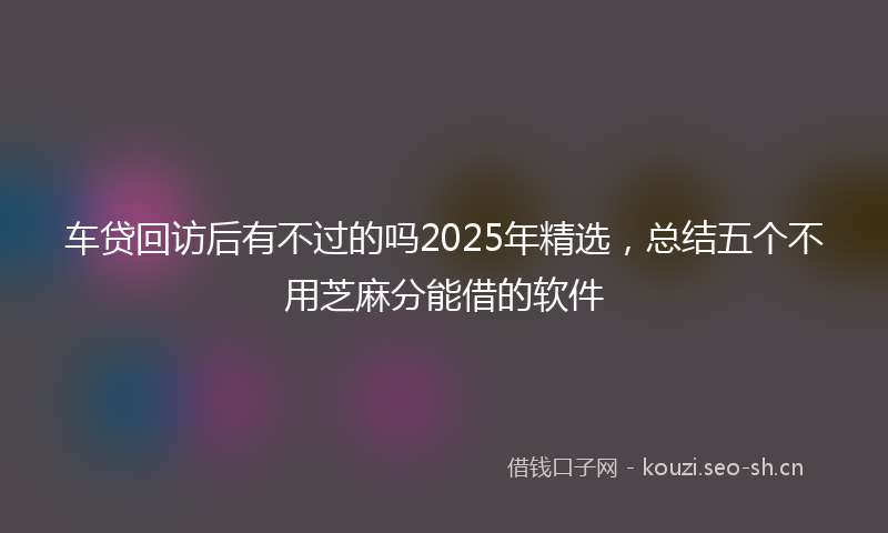 车贷回访后有不过的吗2025年精选，总结五个不用芝麻分能借的软件