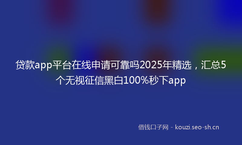 贷款app平台在线申请可靠吗2025年精选，汇总5个无视征信黑白100%秒下app