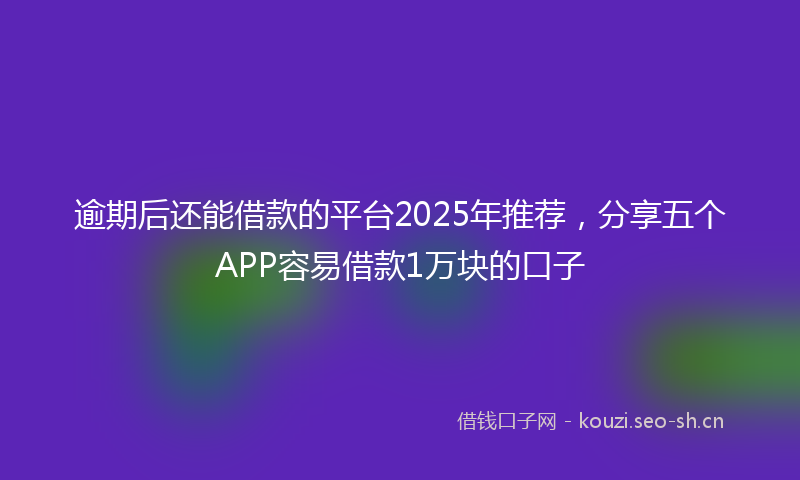 逾期后还能借款的平台2025年推荐，分享五个APP容易借款1万块的口子