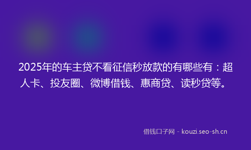 2025年的车主贷不看征信秒放款的有哪些有：超人卡、投友圈、微博借钱、惠商贷、读秒贷等。