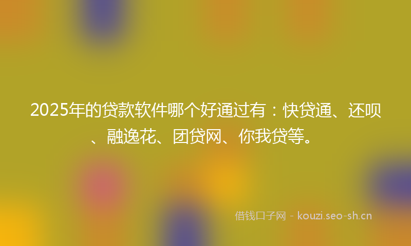 2025年的贷款软件哪个好通过有：快贷通、还呗、融逸花、团贷网、你我贷等。