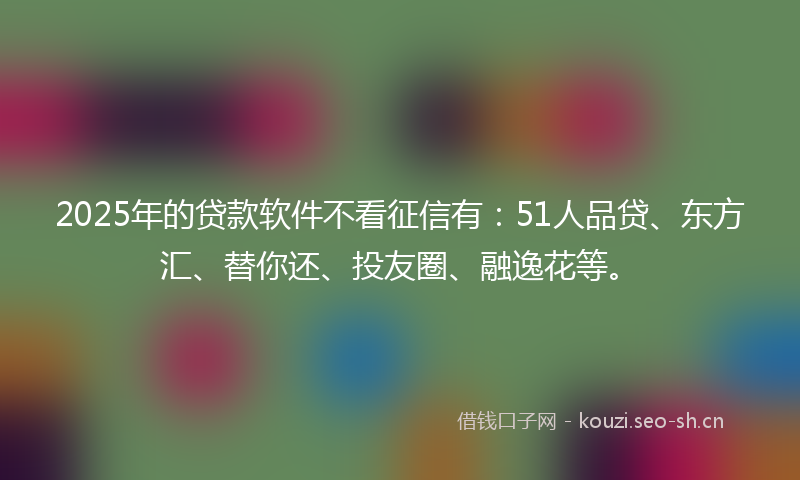 2025年的贷款软件不看征信有：51人品贷、东方汇、替你还、投友圈、融逸花等。