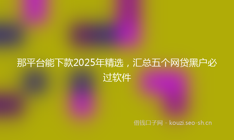 那平台能下款2025年精选，汇总五个网贷黑户必过软件