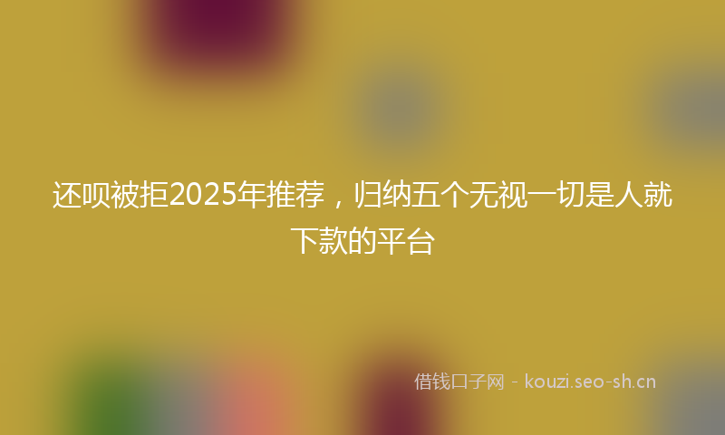还呗被拒2025年推荐，归纳五个无视一切是人就下款的平台