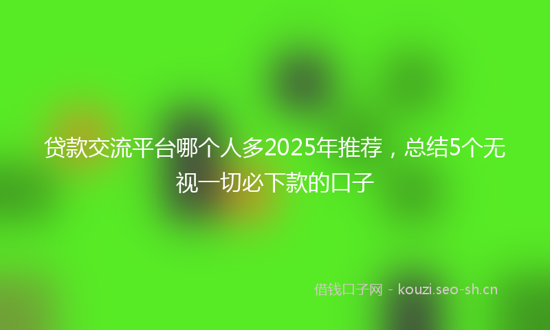 贷款交流平台哪个人多2025年推荐，总结5个无视一切必下款的口子
