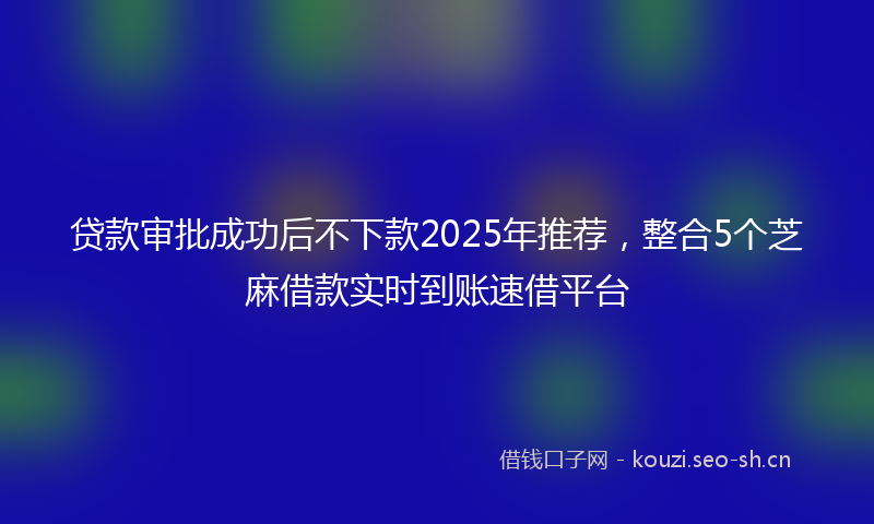 贷款审批成功后不下款2025年推荐，整合5个芝麻借款实时到账速借平台