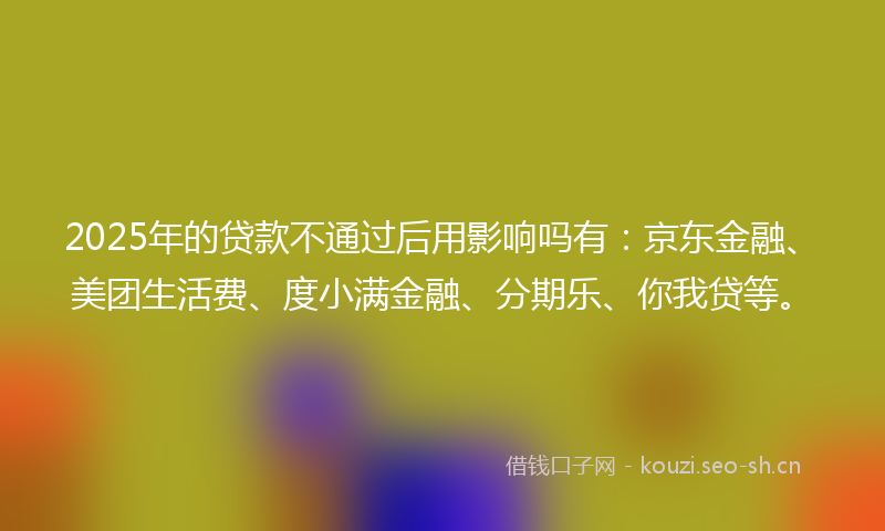 2025年的贷款不通过后用影响吗有：京东金融、美团生活费、度小满金融、分期乐、你我贷等。