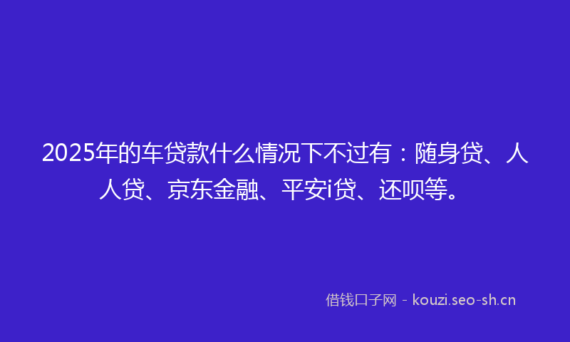 2025年的车贷款什么情况下不过有：随身贷、人人贷、京东金融、平安i贷、还呗等。