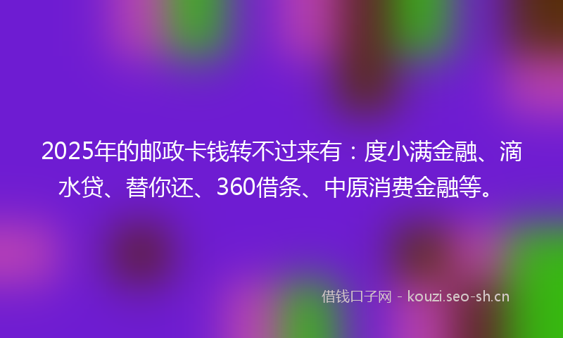 2025年的邮政卡钱转不过来有：度小满金融、滴水贷、替你还、360借条、中原消费金融等。