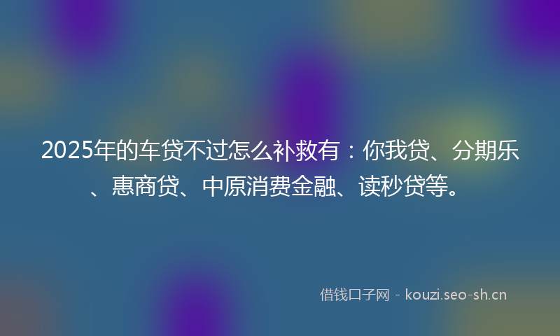 2025年的车贷不过怎么补救有：你我贷、分期乐、惠商贷、中原消费金融、读秒贷等。