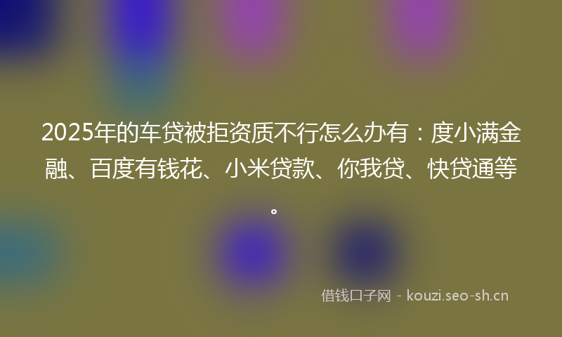 2025年的车贷被拒资质不行怎么办有：度小满金融、百度有钱花、小米贷款、你我贷、快贷通等。