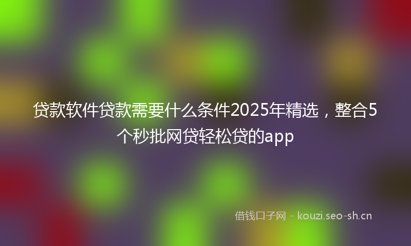 贷款软件贷款需要什么条件2025年精选，整合5个秒批网贷轻松贷的app