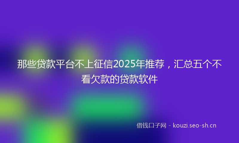 那些贷款平台不上征信2025年推荐,汇总五个不看欠款的贷款软件