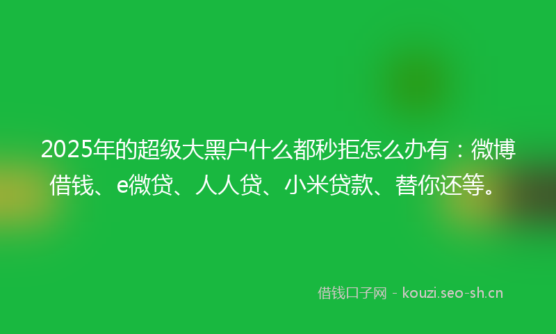 2025年的超级大黑户什么都秒拒怎么办有:微博借钱、e微贷、人人贷、小米贷款、替你还等。