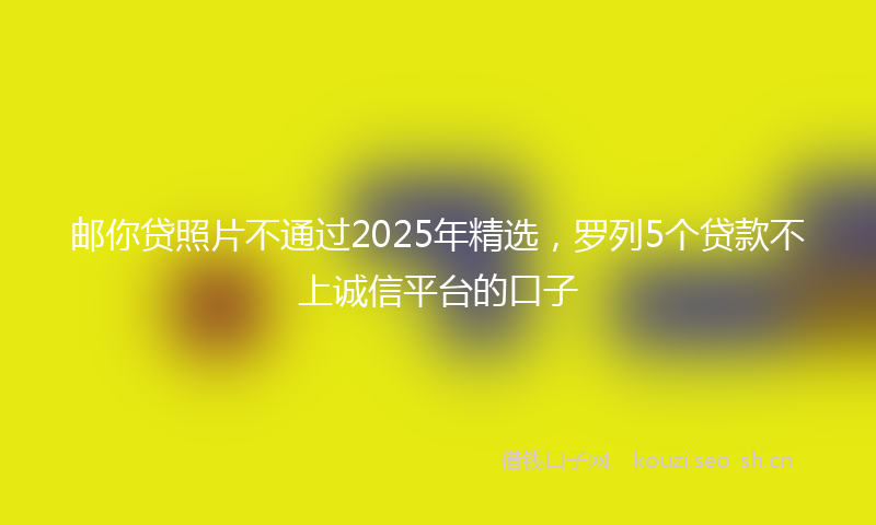 邮你贷照片不通过2025年精选，罗列5个贷款不上诚信平台的口子