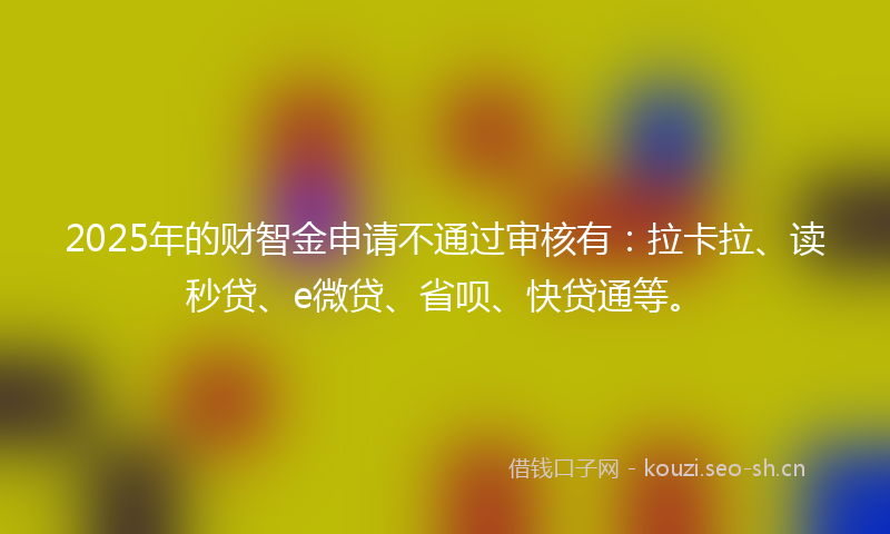 2025年的财智金申请不通过审核有：拉卡拉、读秒贷、e微贷、省呗、快贷通等。