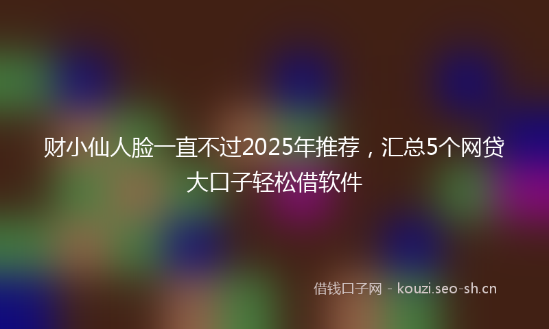 财小仙人脸一直不过2025年推荐，汇总5个网贷大口子轻松借软件