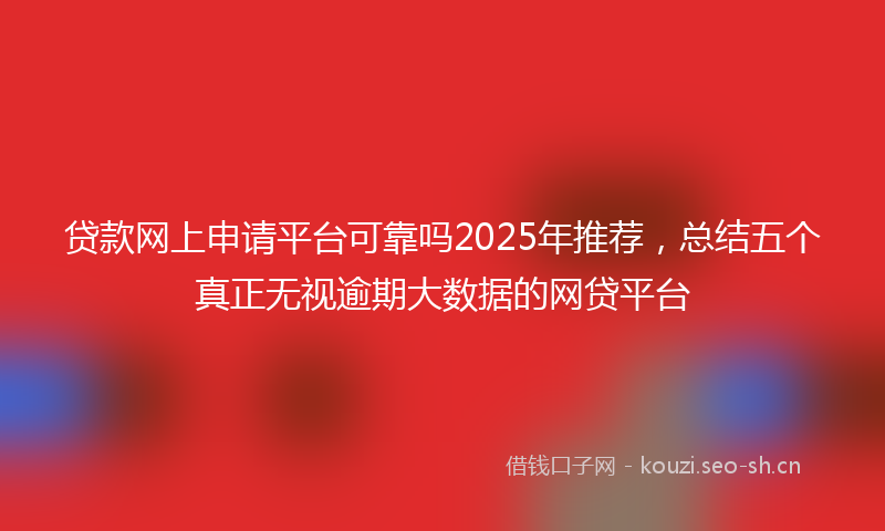 贷款网上申请平台可靠吗2025年推荐，总结五个真正无视逾期大数据的网贷平台