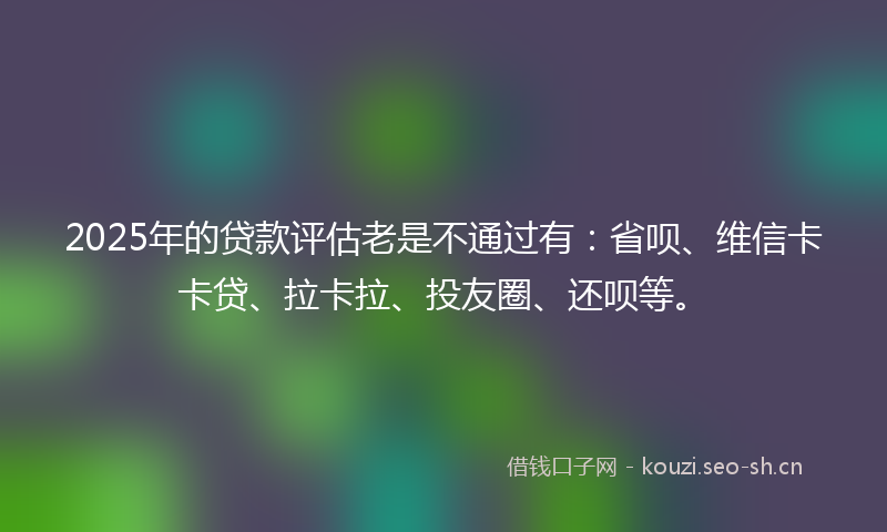 2025年的贷款评估老是不通过有：省呗、维信卡卡贷、拉卡拉、投友圈、还呗等。