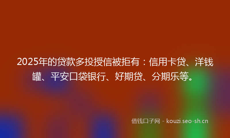 2025年的贷款多投授信被拒有：信用卡贷、洋钱罐、平安口袋银行、好期贷、分期乐等。