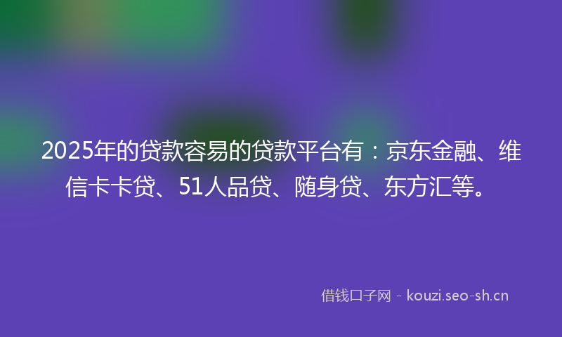 2025年的贷款容易的贷款平台有：京东金融、维信卡卡贷、51人品贷、随身贷、东方汇等。