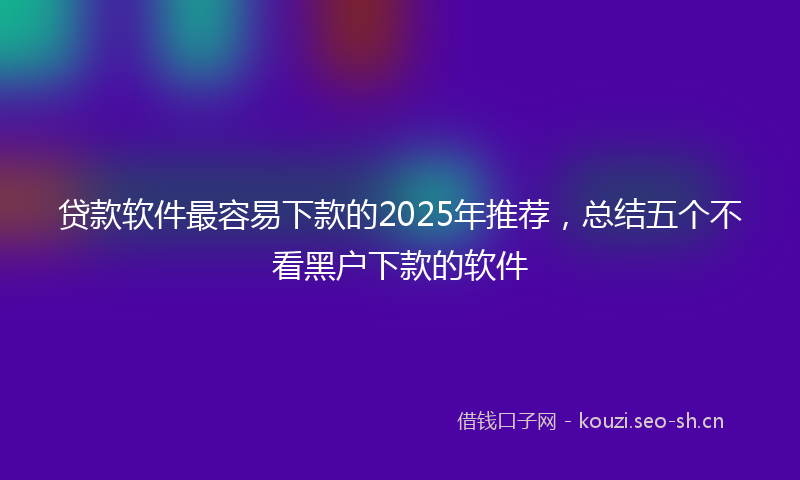 贷款软件最容易下款的2025年推荐，总结五个不看黑户下款的软件