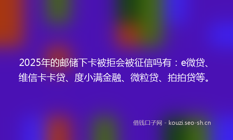 2025年的邮储下卡被拒会被征信吗有：e微贷、维信卡卡贷、度小满金融、微粒贷、拍拍贷等。
