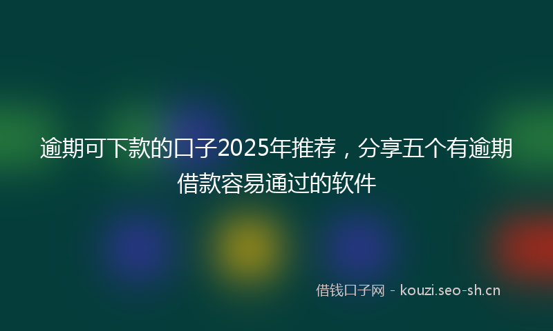 逾期可下款的口子2025年推荐，分享五个有逾期借款容易通过的软件