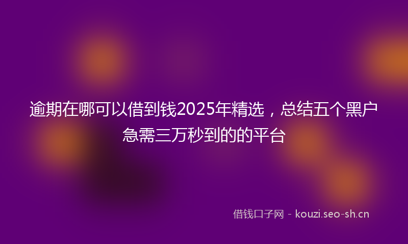 逾期在哪可以借到钱2025年精选，总结五个黑户急需三万秒到的的平台