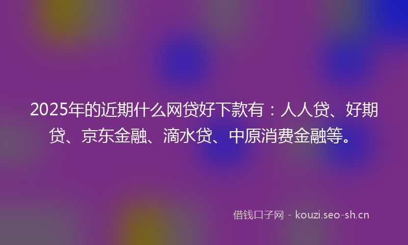 2025年的近期什么网贷好下款有：人人贷、好期贷、京东金融、滴水贷、中原消费金融等。