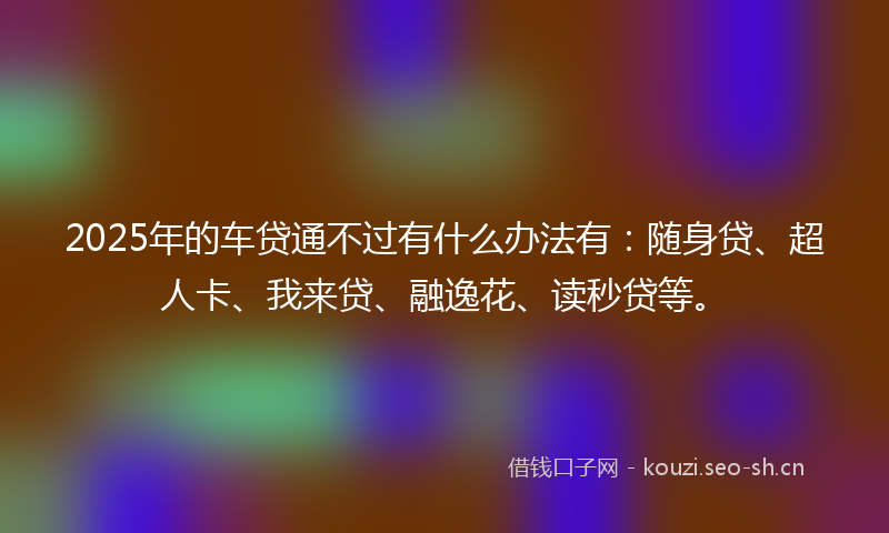 2025年的车贷通不过有什么办法有：随身贷、超人卡、我来贷、融逸花、读秒贷等。