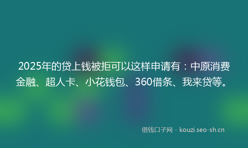 2025年的贷上钱被拒可以这样申请有：中原消费金融、超人卡、小花钱包、360借条、我来贷等。