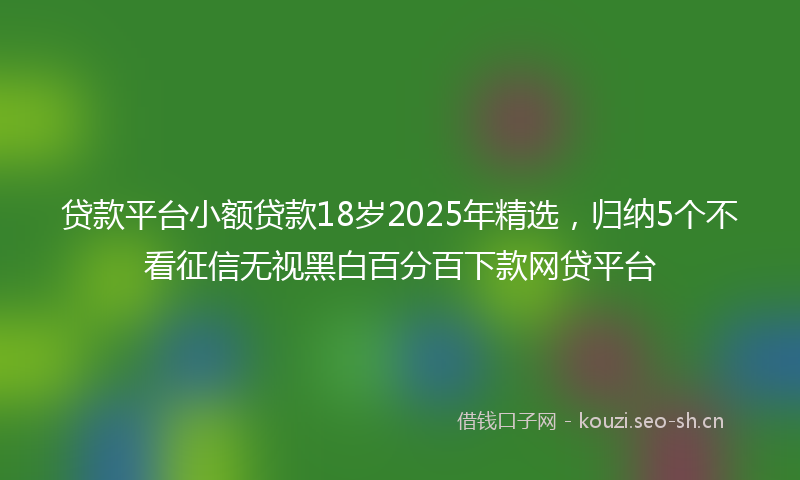 贷款平台小额贷款18岁2025年精选，归纳5个不看征信无视黑白百分百下款网贷平台