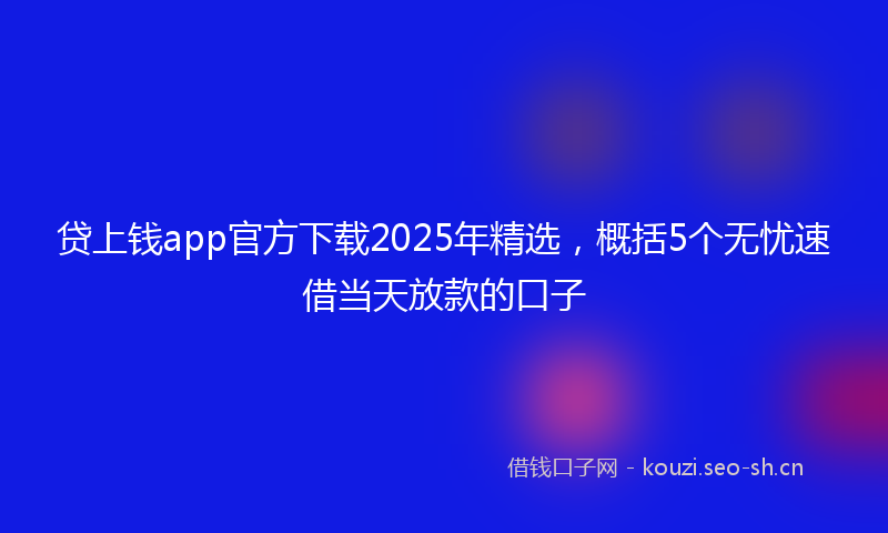 贷上钱app官方下载2025年精选，概括5个无忧速借当天放款的口子