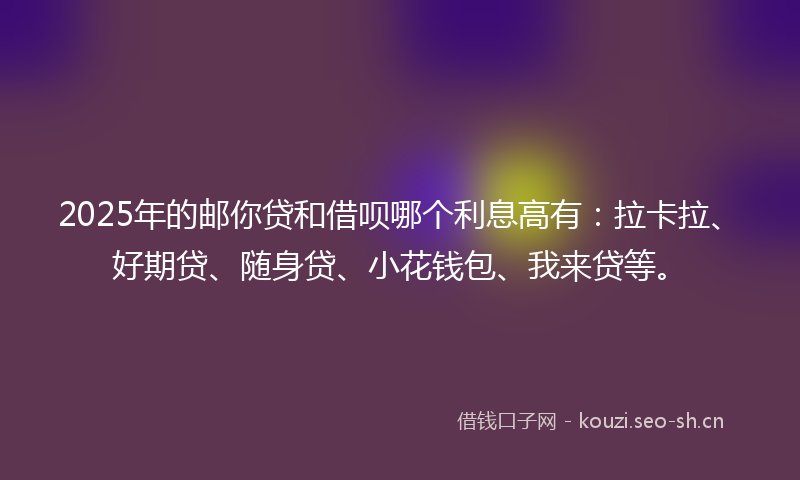 2025年的邮你贷和借呗哪个利息高有：拉卡拉、好期贷、随身贷、小花钱包、我来贷等。