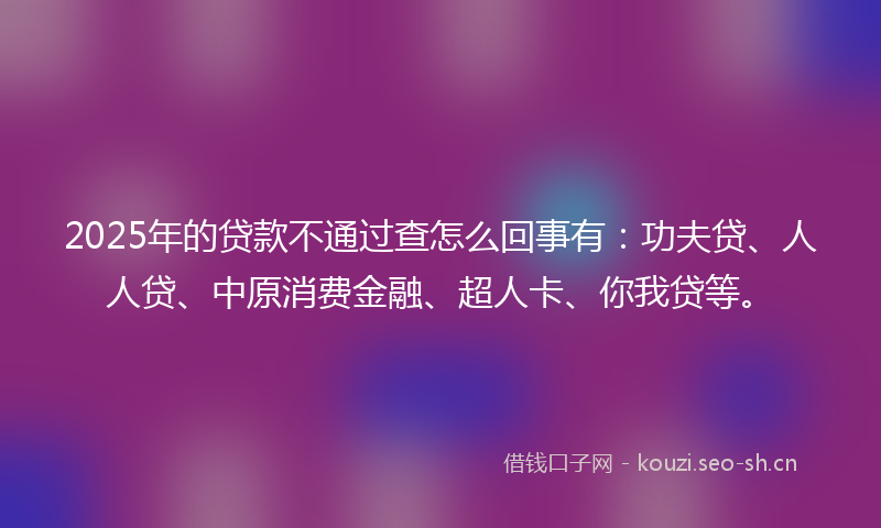 2025年的贷款不通过查怎么回事有：功夫贷、人人贷、中原消费金融、超人卡、你我贷等。