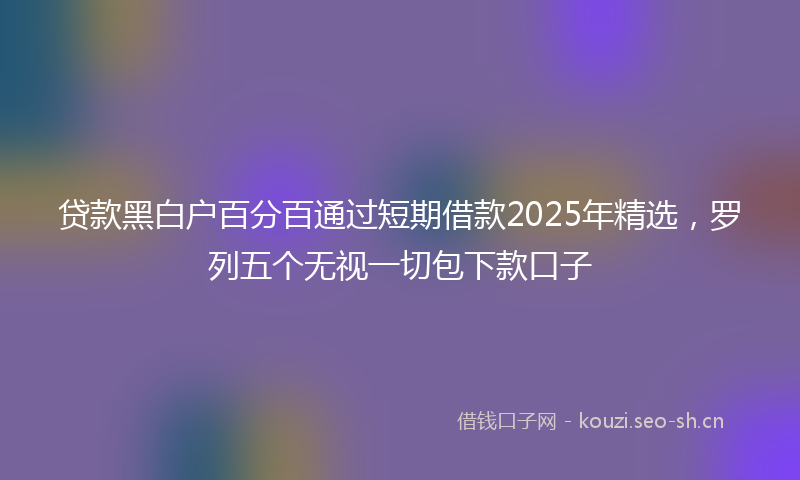 贷款黑白户百分百通过短期借款2025年精选，罗列五个无视一切包下款口子