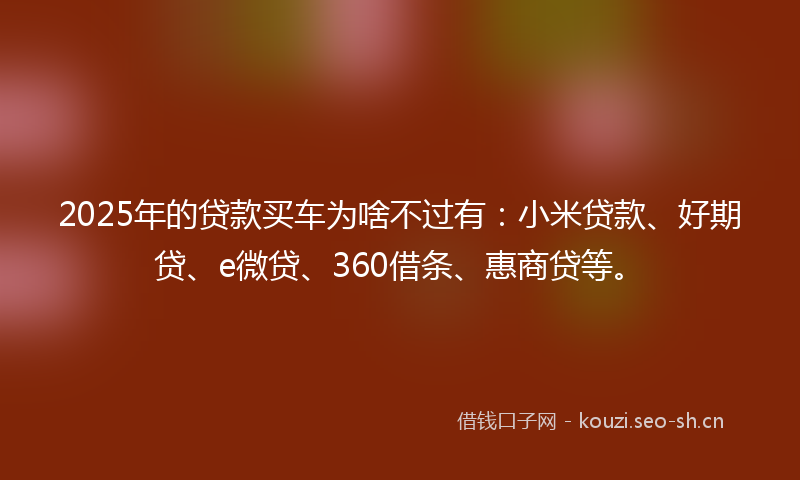2025年的贷款买车为啥不过有：小米贷款、好期贷、e微贷、360借条、惠商贷等。