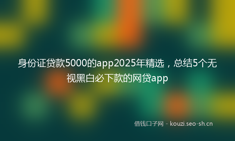 身份证贷款5000的app2025年精选，总结5个无视黑白必下款的网贷app