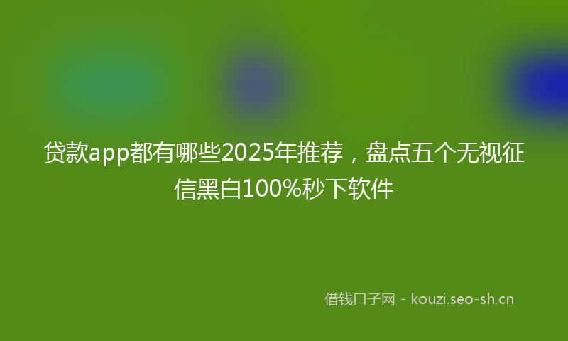 贷款app都有哪些2025年推荐，盘点五个无视征信黑白100%秒下软件